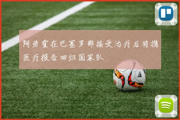 阿劳霍在巴塞罗那接受治疗后将携医疗报告回归国家队