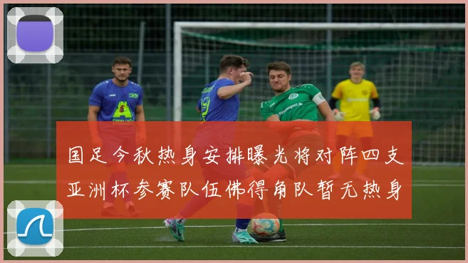 国足今秋热身安排曝光将对阵四支亚洲杯参赛队伍佛得角队暂无热身计划
