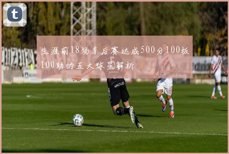 生涯前18场季后赛达成500分100板100助的五大球星解析
