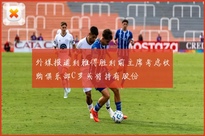 外媒报道利雅得胜利前主席考虑收购俱乐部C罗或将持有股份