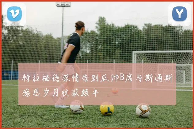 特拉福德深情告别瓜帅B席与斯通斯感恩岁月收获颇丰