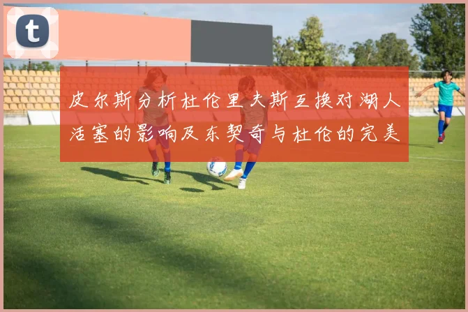 皮尔斯分析杜伦里夫斯互换对湖人活塞的影响及东契奇与杜伦的完美搭配