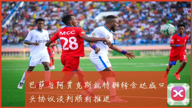 巴萨与阿贾克斯就特狮转会达成口头协议谈判顺利推进