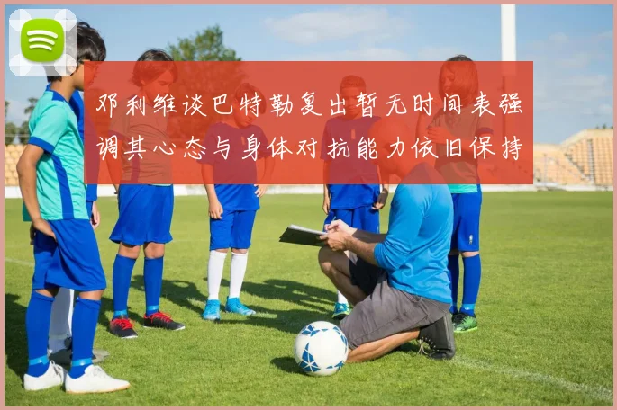 邓利维谈巴特勒复出暂无时间表强调其心态与身体对抗能力依旧保持
