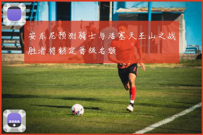 安东尼预测骑士与活塞天王山之战胜者将锁定晋级名额