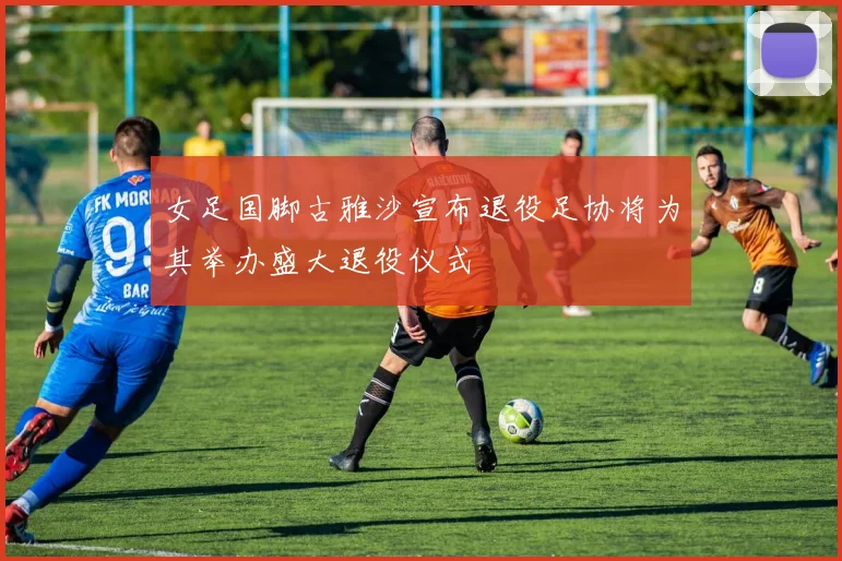 女足国脚古雅沙宣布退役足协将为其举办盛大退役仪式