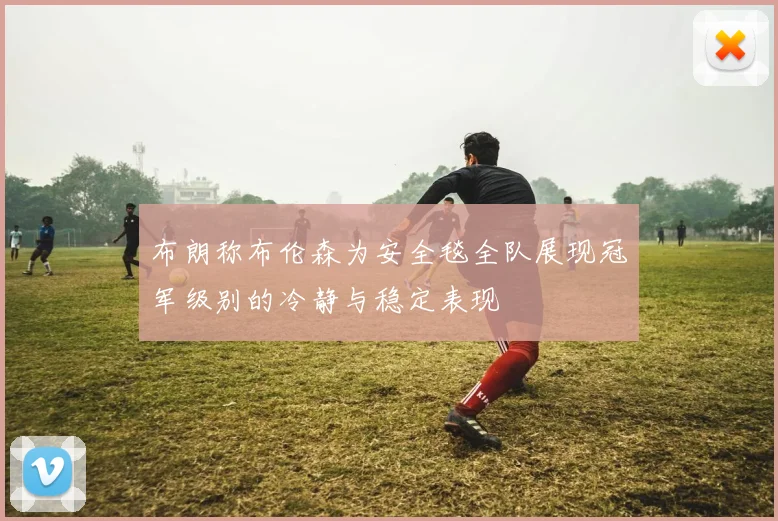 布朗称布伦森为安全毯全队展现冠军级别的冷静与稳定表现