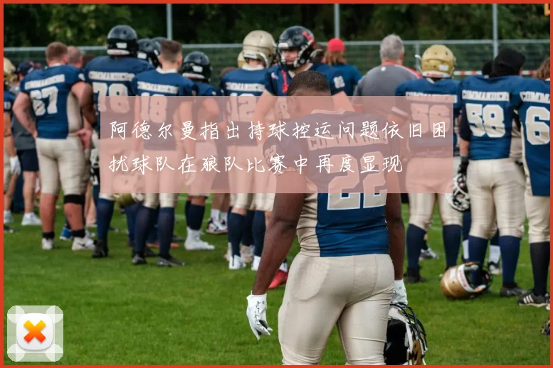 阿德尔曼指出持球控运问题依旧困扰球队在狼队比赛中再度显现