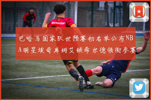 巴哈马国家队世预赛初名单公布NBA明星埃奇库姆艾顿希尔德领衔参赛阵容
